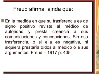 Freud afirma ainda que:

En la medida en que su trasferencia es de
signo positivo reviste al médico de
autoridad y presta creencia a sus
comunicaciones y concepciones. Sin esa
trasferencia, o si ella es negativa, ni
siquiera prestaría oídos al médico o a sus
argumentos. Freud – 1917 p. 405
 