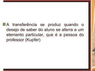 A transferência se produz quando o
desejo de saber do aluno se aferra a um
elemento particular, que é a pessoa do
professor (Kupfer)
 