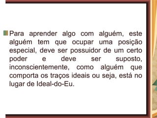 Para aprender algo com alguém, este
alguém tem que ocupar uma posição
especial, deve ser possuidor de um certo
poder      e     deve     ser     suposto,
inconscientemente, como alguém que
comporta os traços ideais ou seja, está no
lugar de Ideal-do-Eu.
 
