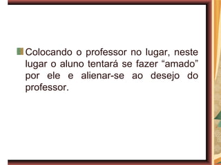 Colocando o professor no lugar, neste
lugar o aluno tentará se fazer “amado”
por ele e alienar-se ao desejo do
professor.
 
