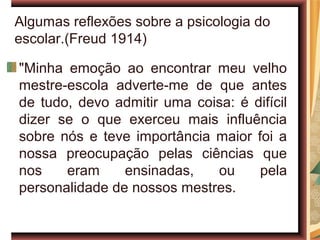 Algumas reflexões sobre a psicologia do
escolar.(Freud 1914)

"Minha emoção ao encontrar meu velho
mestre-escola adverte-me de que antes
de tudo, devo admitir uma coisa: é difícil
dizer se o que exerceu mais influência
sobre nós e teve importância maior foi a
nossa preocupação pelas ciências que
nos    eram     ensinadas,   ou     pela
personalidade de nossos mestres.
 