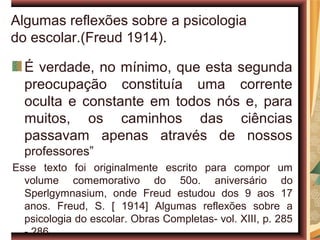 Algumas reflexões sobre a psicologia
do escolar.(Freud 1914).

  É verdade, no mínimo, que esta segunda
  preocupação constituía uma corrente
  oculta e constante em todos nós e, para
  muitos, os caminhos das ciências
  passavam apenas através de nossos
  professores”
Esse texto foi originalmente escrito para compor um
  volume comemorativo do 50o. aniversário do
  Sperlgymnasium, onde Freud estudou dos 9 aos 17
  anos. Freud, S. [ 1914] Algumas reflexões sobre a
  psicologia do escolar. Obras Completas- vol. XIII, p. 285
  - 286.
 