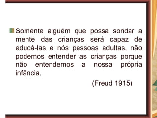 Somente alguém que possa sondar a
mente das crianças será capaz de
educá-las e nós pessoas adultas, não
podemos entender as crianças porque
não entendemos a nossa própria
infância.
                     (Freud 1915)
 