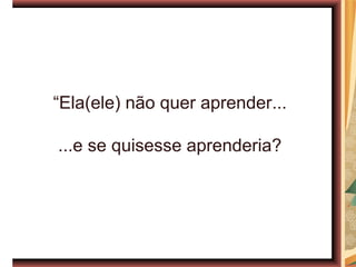 “Ela(ele) não quer aprender...

...e se quisesse aprenderia?
 