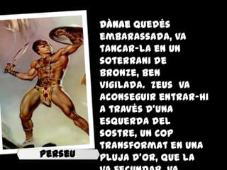 Dànae quedés
          embarassada, va
          tancar-la en un
          soterrani de
          bronze, ben
          vigilada. Zeus va
          aconseguir entrar-hi
          a través d'una
          esquerda del
          sostre, un cop
          transformat en una
Perseu.   pluja d'or, que la
 