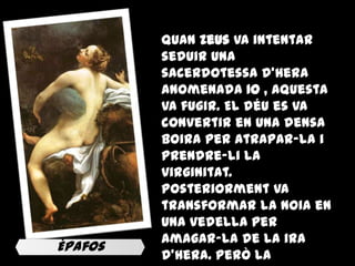 Quan Zeus va intentar
         seduir una
         sacerdotessa d'Hera
         anomenada Io , aquesta
         va fugir. El déu es va
         convertir en una densa
         boira per atrapar-la i
         prendre-li la
         virginitat.
         Posteriorment va
         transformar la noia en
         una vedella per
         amagar-la de la ira
Èpafos
         d'Hera. Però la
 