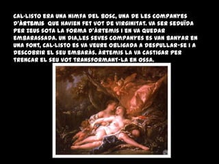 Cal·listo era una nimfa del bosc, una de les companyes
d'Àrtemis que havien fet vot de virginitat. Va ser seduïda
per Zeus sota la forma d'Àrtemis i en va quedar
embarassada. Un dia,les seves companyes es van banyar en
una font, Cal·listo es va veure obligada a despullar-se i a
descobrir el seu embaràs. Àrtemis la va castigar per
trencar el seu vot transformant-la en ossa.
 