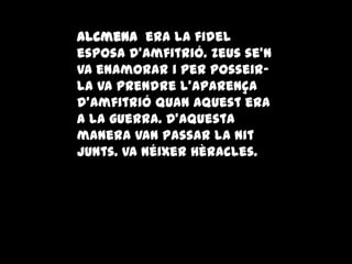 Alcmena era la fidel
esposa d'Amfitrió. Zeus se'n
va enamorar i per posseir-
la va prendre l'aparença
d'Amfitrió quan aquest era
a la guerra. D'aquesta
manera van passar la nit
junts. Va néixer Hèracles.
 