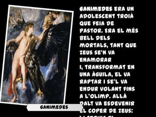 Ganimedes era un
            adolescent troià
            que feia de
            pastor. Era el més
            bell dels
            mortals, tant que
            Zeus se'n va
            enamorar
            i, transformat en
            una àguila, el va
            raptar i se'l va
            endur volant fins
            a l'Olimp. Allà
            dalt va esdevenir
Ganimedes
            el coper de Zeus:
 