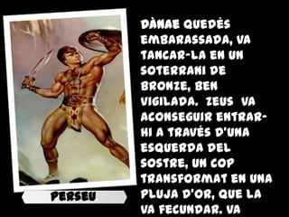 Dànae quedés
          embarassada, va
          tancar-la en un
          soterrani de
          bronze, ben
          vigilada. Zeus va
          aconseguir entrar-
          hi a través d'una
          esquerda del
          sostre, un cop
          transformat en una
Perseu.   pluja d'or, que la
          va fecundar. Va
 