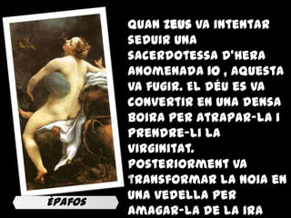 Quan Zeus va intentar
         seduir una
         sacerdotessa d'Hera
         anomenada Io , aquesta
         va fugir. El déu es va
         convertir en una densa
         boira per atrapar-la i
         prendre-li la
         virginitat.
         Posteriorment va
         transformar la noia en
Èpafos
         una vedella per
         amagar-la de la ira
 