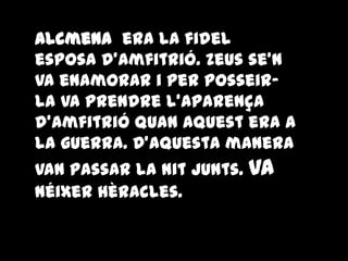 Alcmena era la fidel
esposa d'Amfitrió. Zeus se'n
va enamorar i per posseir-
la va prendre l'aparença
d'Amfitrió quan aquest era a
la guerra. D'aquesta manera
van passar la nit junts. Va
néixer Hèracles.
 