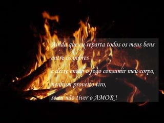 Ainda que eu reparta todos os meus bens entre os pobres e deixe então o fogo consumir meu corpo, nenhum proveito tiro, se eu não tiver o AMOR ! 