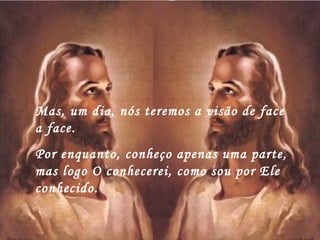 Mas, um dia, nós teremos a visão de face
a face.
Por enquanto, conheço apenas uma parte,
mas logo O conhecerei, como sou por Ele
conhecido.
 