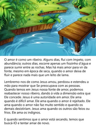 O amor é como um ribeiro. Alguns dias, flui com ímpeto, com
abundância; outros dias, escorre apenas um fiozinho d’água e
parece sumir entre as rochas. Mas há mais amor para vir da
fonte, mesmo em época de seca, quando o amor deixa de
fluir e parece nada mais que um leito de lama.
Lembremo-nos de como Jesus amou, perdoou e estendeu a
mão para mostrar que Se preocupava com as pessoas.
Quando temos em Jesus nossa fonte de amor, podemos
reabastecer nosso ribeiro, dando à vida a dimensão extra que
Ele concede. Jesus é uma autoridade em amor. Ele ama
quando é difícil amar. Ele ama quando o amor é rejeitado. Ele
ama quando o amor não faz muito sentido e quando os
demais desistiriam. Jesus ama quando os outros são feios ou
frios. Ele ama os indignos.
E quando sentimos que o amor está secando, temos que
buscá-lO e tentar amar de novo.
 