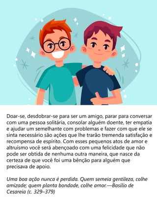 Doar-se, desdobrar-se para ser um amigo, parar para conversar
com uma pessoa solitária, consolar alguém doente, ter empatia
e ajudar um semelhante com problemas e fazer com que ele se
sinta necessário são ações que lhe trarão tremenda satisfação e
recompensa de espírito. Com esses pequenos atos de amor e
altruísmo você será abençoado com uma felicidade que não
pode ser obtida de nenhuma outra maneira, que nasce da
certeza de que você foi uma bênção para alguém que
precisava de apoio.
Uma boa ação nunca é perdida. Quem semeia gentileza, colhe
amizade; quem planta bondade, colhe amor.—Basílio de
Cesareia (c. 329–379)
 