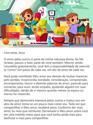 Com amor, Jesus
O amor pelos outros é parte da minha natureza divina. Ao Me
receber, passou a fazer parte de você também. Mesmo sendo
concedida gratuitamente, você tem a responsabilidade de exercitá-
la. Como? Um passo de cada vez, um ato de amor de cada vez.
Você pode manifestar Meu amor aos demais de muitas maneiras:
pelo perdão, misericórdia, bondade, consideração, compreensão,
encorajamento, louvor e dizendo palavras de amor; parando para
conversar, para ouvir, tendo empatia, ajudando alguém em suas
dificuldades, dando de si mesmo quando menos se espera ou
menos for merecido.
Sempre que demonstra interesse pelos outros e traduz isso em
atos de amor, torna-se um pouco mais como sou. Toda vez que
compartilhar o Meu amor, receberá amor. Conforme der mais
amor, Eu mais que retribuirei. Derramarei o Meu amor sobre você
em uma medida maior, para que você tenha ainda mais para
desfrutar e mais para compartilhar.
 