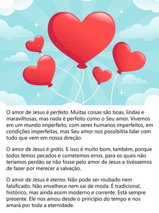O amor de Jesus é perfeito. Muitas coisas são boas, lindas e
maravilhosas, mas nada é perfeito como o Seu amor. Vivemos
em um mundo imperfeito, com seres humanos imperfeitos, em
condições imperfeitas, mas Seu amor nos possibilita lidar com
tudo que vem em nossa direção.
O amor de Jesus é grátis. E isso é muito bom, também, porque
todos temos pecados e cometemos erros, para os quais não
teríamos perdão se não fosse pelo amor de Jesus e tivéssemos
de fazer por merecer a salvação.
O amor de Jesus é eterno. Não pode ser roubado nem
falsificado. Não envelhece nem sai de moda. É tradicional,
histórico, mas ainda assim moderno e corrente. Está sempre
presente. Ele nos amou desde o princípio do tempo e nos
amará por toda a eternidade.
 