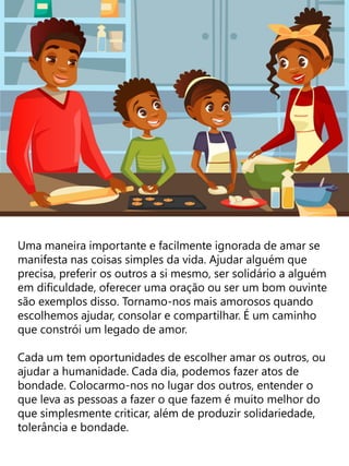 Uma maneira importante e facilmente ignorada de amar se
manifesta nas coisas simples da vida. Ajudar alguém que
precisa, preferir os outros a si mesmo, ser solidário a alguém
em dificuldade, oferecer uma oração ou ser um bom ouvinte
são exemplos disso. Tornamo-nos mais amorosos quando
escolhemos ajudar, consolar e compartilhar. É um caminho
que constrói um legado de amor.
Cada um tem oportunidades de escolher amar os outros, ou
ajudar a humanidade. Cada dia, podemos fazer atos de
bondade. Colocarmo-nos no lugar dos outros, entender o
que leva as pessoas a fazer o que fazem é muito melhor do
que simplesmente criticar, além de produzir solidariedade,
tolerância e bondade.
 