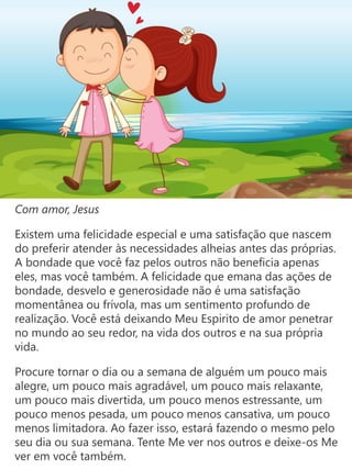 Com amor, Jesus
Existem uma felicidade especial e uma satisfação que nascem
do preferir atender às necessidades alheias antes das próprias.
A bondade que você faz pelos outros não beneficia apenas
eles, mas você também. A felicidade que emana das ações de
bondade, desvelo e generosidade não é uma satisfação
momentânea ou frívola, mas um sentimento profundo de
realização. Você está deixando Meu Espirito de amor penetrar
no mundo ao seu redor, na vida dos outros e na sua própria
vida.
Procure tornar o dia ou a semana de alguém um pouco mais
alegre, um pouco mais agradável, um pouco mais relaxante,
um pouco mais divertida, um pouco menos estressante, um
pouco menos pesada, um pouco menos cansativa, um pouco
menos limitadora. Ao fazer isso, estará fazendo o mesmo pelo
seu dia ou sua semana. Tente Me ver nos outros e deixe-os Me
ver em você também.
 