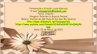 Formatação e Criação: Luzia Gabriele
E-mail: luziagabriele@hotmail.com
Texto: Ciducha
Imagens: Internet e Arquivo Pessoal
Música: Violinos de São Paulo El Dia Que Me Quieras
http://www.slideshare.net/luziagabriele
https://www.youtube.com/channel/UCAdCeCGHGTxtxQskjl4z
kow
Data: 03 de Março de 2023
 