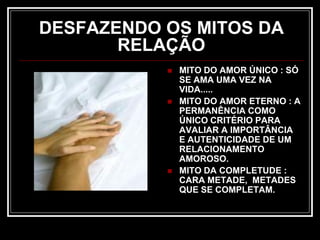 DESFAZENDO OS MITOS DA
RELAÇÃO
 MITO DO AMOR ÚNICO : SÓ
SE AMA UMA VEZ NA
VIDA.....
 MITO DO AMOR ETERNO : A
PERMANÊNCIA COMO
ÚNICO CRITÉRIO PARA
AVALIAR A IMPORTÂNCIA
E AUTENTICIDADE DE UM
RELACIONAMENTO
AMOROSO.
 MITO DA COMPLETUDE :
CARA METADE, METADES
QUE SE COMPLETAM.
 