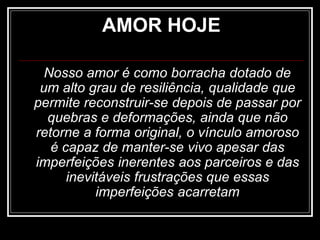 AMOR HOJE
Nosso amor é como borracha dotado de
um alto grau de resiliência, qualidade que
permite reconstruir-se depois de passar por
quebras e deformações, ainda que não
retorne a forma original, o vínculo amoroso
é capaz de manter-se vivo apesar das
imperfeições inerentes aos parceiros e das
inevitáveis frustrações que essas
imperfeições acarretam
 