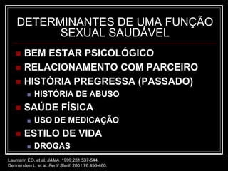 DETERMINANTES DE UMA FUNÇÃO
SEXUAL SAUDÁVEL
 BEM ESTAR PSICOLÓGICO
 RELACIONAMENTO COM PARCEIRO
 HISTÓRIA PREGRESSA (PASSADO)
 HISTÓRIA DE ABUSO
 SAÚDE FÍSICA
 USO DE MEDICAÇÃO
 ESTILO DE VIDA
 DROGAS
Laumann EO, et al. JAMA. 1999;281:537-544.
Dennerstein L, et al. Fertil Steril. 2001;76:456-460.
 