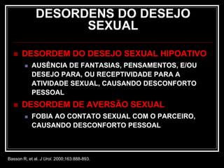 DESORDENS DO DESEJO
SEXUAL
 DESORDEM DO DESEJO SEXUAL HIPOATIVO
 AUSÊNCIA DE FANTASIAS, PENSAMENTOS, E/OU
DESEJO PARA, OU RECEPTIVIDADE PARA A
ATIVIDADE SEXUAL, CAUSANDO DESCONFORTO
PESSOAL
 DESORDEM DE AVERSÃO SEXUAL
 FOBIA AO CONTATO SEXUAL COM O PARCEIRO,
CAUSANDO DESCONFORTO PESSOAL
Basson R, et al. J Urol. 2000;163:888-893.
 