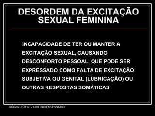 DESORDEM DA EXCITAÇÃO
SEXUAL FEMININA
INCAPACIDADE DE TER OU MANTER A
EXCITAÇÃO SEXUAL, CAUSANDO
DESCONFORTO PESSOAL, QUE PODE SER
EXPRESSADO COMO FALTA DE EXCITAÇÃO
SUBJETIVA OU GENITAL (LUBRICAÇÃO) OU
OUTRAS RESPOSTAS SOMÁTICAS
Basson R, et al. J Urol. 2000;163:888-893.
 