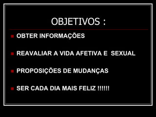OBJETIVOS :
 OBTER INFORMAÇÕES
 REAVALIAR A VIDA AFETIVA E SEXUAL
 PROPOSIÇÕES DE MUDANÇAS
 SER CADA DIA MAIS FELIZ !!!!!!
 