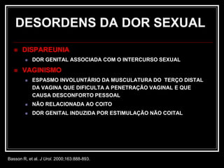 DESORDENS DA DOR SEXUAL
 DISPAREUNIA
 DOR GENITAL ASSOCIADA COM O INTERCURSO SEXUAL
 VAGINISMO
 ESPASMO INVOLUNTÁRIO DA MUSCULATURA DO TERÇO DISTAL
DA VAGINA QUE DIFICULTA A PENETRAÇÃO VAGINAL E QUE
CAUSA DESCONFORTO PESSOAL
 NÃO RELACIONADA AO COITO
 DOR GENITAL INDUZIDA POR ESTIMULAÇÃO NÃO COITAL
Basson R, et al. J Urol. 2000;163:888-893.
 