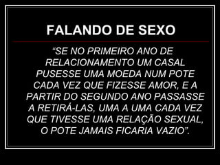 FALANDO DE SEXO
“SE NO PRIMEIRO ANO DE
RELACIONAMENTO UM CASAL
PUSESSE UMA MOEDA NUM POTE
CADA VEZ QUE FIZESSE AMOR, E A
PARTIR DO SEGUNDO ANO PASSASSE
A RETIRÁ-LAS, UMA A UMA CADA VEZ
QUE TIVESSE UMA RELAÇÃO SEXUAL,
O POTE JAMAIS FICARIA VAZIO”.
 