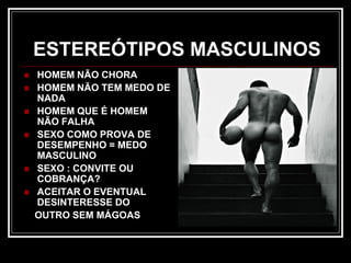 ESTEREÓTIPOS MASCULINOS
 HOMEM NÃO CHORA
 HOMEM NÃO TEM MEDO DE
NADA
 HOMEM QUE É HOMEM
NÃO FALHA
 SEXO COMO PROVA DE
DESEMPENHO = MEDO
MASCULINO
 SEXO : CONVITE OU
COBRANÇA?
 ACEITAR O EVENTUAL
DESINTERESSE DO
OUTRO SEM MÁGOAS
 