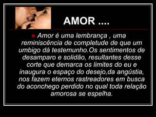 AMOR ....
 Amor é uma lembrança , uma
reminiscência de completude de que um
umbigo dá testemunho.Os sentimentos de
desamparo e solidão, resultantes desse
corte que demarca os limites do eu e
inaugura o espaço do desejo,da angústia,
nos fazem eternos rastreadores em busca
do aconchego perdido no qual toda relação
amorosa se espelha.
 