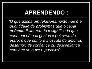 APRENDENDO :
“O que azeda um relacionamento não é a
quantidade de problemas que o casal
enfrenta.É sobretudo o significado que
cada um dá aos gestos e palavras do
outro: o que conta é a escuta de amor ou
desamor, de confiança ou desconfiança
com que se ouve o parceiro”
 