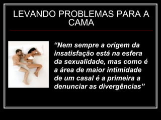 LEVANDO PROBLEMAS PARA A
CAMA
“Nem sempre a origem da
insatisfação está na esfera
da sexualidade, mas como é
a área de maior intimidade
de um casal é a primeira a
denunciar as divergências”
 