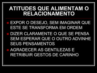 ATITUDES QUE ALIMENTAM O
RELACIONAMENTO
 EXPOR O DESEJO, SEM IMAGINAR QUE
ESTE SE TRANSFORMA EM ORDEM
 DIZER CLARAMENTE O QUE SE PENSA
SEM ESPERAR QUE O OUTRO ADVINHE
SEUS PENSAMENTOS
 AGRADECER AS GENTILEZAS E
RETRIBUIR GESTOS DE CARINHO
 