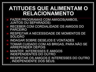 ATITUDES QUE ALIMENTAM O
RELACIONAMENTO
 FAZER PROGRAMAS COM AMIGOS(AMBOS,
JUNTOS OU SEPARADOS)
 RECEBER COM CORDIALIDADE OS AMIGOS DO
PARCEIRO
 RESPEITAR A NECESSIDADE DE MOMENTOS DE
SOLIDÃO
 INDAGAR SOBRE DESEJOS E VONTADES
 TOMAR CUIDADO COM AS BRIGAS, PARA NÃO SE
ARREPENDER DEPOIS
 MANTER INTERESSES E AMIGOS
INDEPENDENTES DO OUTRO
 RESPEITAR OS AMIGOS E INTERESSES DO OUTRO
, INDEPENDENTE DOS SEUS.
 