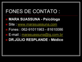 FONES DE CONTATO :
 MARA SUASSUNA - Psicóloga
 Site : www.marasuassuna.com
 Fones : 062-91011963 - 81610086
 E-mail : marasuassuna@ig.com.br
 DR.JÚLIO RESPLANDE - Médico
 