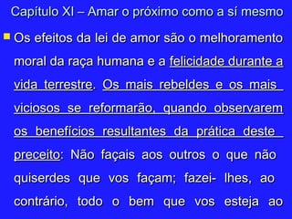  Os efeitos da lei de amor são o melhoramentoOs efeitos da lei de amor são o melhoramento
moral da raça humana e amoral da raça humana e a felicidade durante afelicidade durante a
vida terrestrevida terrestre.. Os mais rebeldes e os maisOs mais rebeldes e os mais
viciosos se reformarão, quando observaremviciosos se reformarão, quando observarem
os benefícios resultantes da prática desteos benefícios resultantes da prática deste
preceitopreceito: Não façais aos outros o que não: Não façais aos outros o que não
quiserdes que vos façam; fazei- lhes, aoquiserdes que vos façam; fazei- lhes, ao
contrário, todo o bem que vos esteja aocontrário, todo o bem que vos esteja ao
Capítulo XI – Amar o próximo como a sí mesmoCapítulo XI – Amar o próximo como a sí mesmo
 