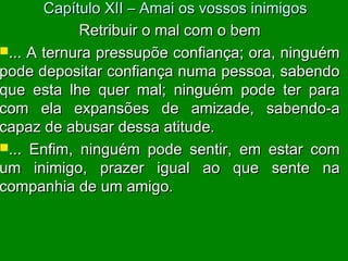 Retribuir o mal com o bemRetribuir o mal com o bem
... A ternura pressupõe confiança; ora, ninguém... A ternura pressupõe confiança; ora, ninguém
pode depositar confiança numa pessoa, sabendopode depositar confiança numa pessoa, sabendo
que esta lhe quer mal; ninguém pode ter paraque esta lhe quer mal; ninguém pode ter para
com ela expansões de amizade, sabendo-acom ela expansões de amizade, sabendo-a
capaz de abusar dessa atitude.capaz de abusar dessa atitude.
... Enfim, ninguém pode sentir, em estar com... Enfim, ninguém pode sentir, em estar com
um inimigo, prazer igual ao que sente naum inimigo, prazer igual ao que sente na
companhia de um amigo.companhia de um amigo.
Capítulo XII – Amai os vossos inimigosCapítulo XII – Amai os vossos inimigos
 