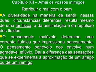 Retribuir o mal com o bemRetribuir o mal com o bem
AA diversidade na maneira de sentirdiversidade na maneira de sentir, nessas, nessas
duas circunstâncias diferentes, resulta mesmoduas circunstâncias diferentes, resulta mesmo
de umade uma lei físicalei física: a da assimilação e da repulsão: a da assimilação e da repulsão
dos fluidos.dos fluidos.
O pensamento malévolo determina umaO pensamento malévolo determina uma
corrente fluídica que impressiona penosamente.corrente fluídica que impressiona penosamente.
O pensamento benévolo nos envolve numO pensamento benévolo nos envolve num
agradável eflúvio.agradável eflúvio. Daí a diferença das sensaçõesDaí a diferença das sensações
que se experimenta à aproximação de um amigoque se experimenta à aproximação de um amigo
ou de um inimigoou de um inimigo..
Capítulo XII – Amai os vossos inimigosCapítulo XII – Amai os vossos inimigos
 