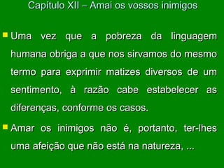  Uma vez que a pobreza da linguagemUma vez que a pobreza da linguagem
humana obriga a que nos sirvamos do mesmohumana obriga a que nos sirvamos do mesmo
termo para exprimir matizes diversos de umtermo para exprimir matizes diversos de um
sentimento, à razão cabe estabelecer assentimento, à razão cabe estabelecer as
diferenças, conforme os casos.diferenças, conforme os casos.
 Amar os inimigos não é, portanto, ter-lhesAmar os inimigos não é, portanto, ter-lhes
uma afeição que não está na natureza, ...uma afeição que não está na natureza, ...
Capítulo XII – Amai os vossos inimigosCapítulo XII – Amai os vossos inimigos
 
