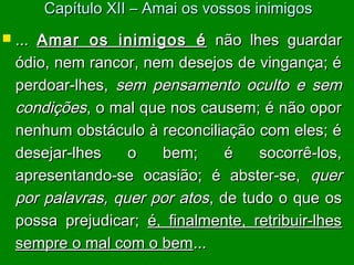  ...... Amar os inimigos éAmar os inimigos é não lhes guardarnão lhes guardar
ódio, nem rancor, nem desejos de vingança; éódio, nem rancor, nem desejos de vingança; é
perdoar-lhes,perdoar-lhes, sem pensamento oculto e semsem pensamento oculto e sem
condiçõescondições, o mal que nos causem; é não opor, o mal que nos causem; é não opor
nenhum obstáculo à reconciliação com eles; énenhum obstáculo à reconciliação com eles; é
desejar-lhes o bem; é socorrê-los,desejar-lhes o bem; é socorrê-los,
apresentando-se ocasião; é abster-se,apresentando-se ocasião; é abster-se, querquer
por palavras, quer por atospor palavras, quer por atos, de tudo o que os, de tudo o que os
possa prejudicar;possa prejudicar; é, finalmente, retribuir-lhesé, finalmente, retribuir-lhes
sempre o mal com o bemsempre o mal com o bem......
Capítulo XII – Amai os vossos inimigosCapítulo XII – Amai os vossos inimigos
 