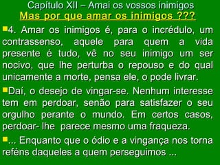 Mas por que amar os inimigos ???Mas por que amar os inimigos ???
4. Amar os inimigos é, para o incrédulo, um4. Amar os inimigos é, para o incrédulo, um
contrassenso, aquele para quem a vidacontrassenso, aquele para quem a vida
presente é tudo, vê no seu inimigo um serpresente é tudo, vê no seu inimigo um ser
nocivo, que lhe perturba o repouso e do qualnocivo, que lhe perturba o repouso e do qual
unicamente a morte, pensa ele, o pode livrar.unicamente a morte, pensa ele, o pode livrar.
Daí, o desejo de vingar-se. Nenhum interesseDaí, o desejo de vingar-se. Nenhum interesse
tem em perdoar, senão para satisfazer o seutem em perdoar, senão para satisfazer o seu
orgulho perante o mundo. Em certos casos,orgulho perante o mundo. Em certos casos,
perdoar- lhe parece mesmo uma fraqueza.perdoar- lhe parece mesmo uma fraqueza.
... Enquanto que o ódio e a vingança nos torna... Enquanto que o ódio e a vingança nos torna
reféns daqueles a quem perseguimos ...reféns daqueles a quem perseguimos ...
Capítulo XII – Amai os vossos inimigosCapítulo XII – Amai os vossos inimigos
 