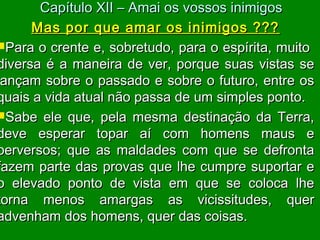 Mas por que amar os inimigos ???Mas por que amar os inimigos ???
Para o crente e, sobretudo, para o espírita, muitoPara o crente e, sobretudo, para o espírita, muito
diversa é a maneira de ver, porque suas vistas sediversa é a maneira de ver, porque suas vistas se
lançam sobre o passado e sobre o futuro, entre osançam sobre o passado e sobre o futuro, entre os
quais a vida atual não passa de um simples ponto.quais a vida atual não passa de um simples ponto.
Sabe ele que, pela mesma destinação da Terra,Sabe ele que, pela mesma destinação da Terra,
deve esperar topar aí com homens maus edeve esperar topar aí com homens maus e
perversos; que as maldades com que se defrontaperversos; que as maldades com que se defronta
fazem parte das provas que lhe cumpre suportar efazem parte das provas que lhe cumpre suportar e
o elevado ponto de vista em que se coloca lheo elevado ponto de vista em que se coloca lhe
torna menos amargas as vicissitudes, quertorna menos amargas as vicissitudes, quer
advenham dos homens, quer das coisas.advenham dos homens, quer das coisas.
Capítulo XII – Amai os vossos inimigosCapítulo XII – Amai os vossos inimigos
 