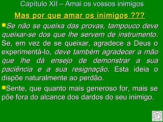 Mas por que amar os inimigos ???Mas por que amar os inimigos ???
Se não se queixa das provas, tampouco deveSe não se queixa das provas, tampouco deve
queixar-se dos que lhe servem de instrumentoqueixar-se dos que lhe servem de instrumento..
Se, em vez de se queixar, agradece a Deus oSe, em vez de se queixar, agradece a Deus o
experimentá-lo,experimentá-lo, deve também agradecer a mãodeve também agradecer a mão
que lhe dá ensejo de demonstrar a suaque lhe dá ensejo de demonstrar a sua
paciência e a sua resignaçãopaciência e a sua resignação. Esta ideia o. Esta ideia o
dispõe naturalmente ao perdão.dispõe naturalmente ao perdão.
Sente, que quanto mais generoso for, mais seSente, que quanto mais generoso for, mais se
põe fora do alcance dos dardos do seu inimigo.põe fora do alcance dos dardos do seu inimigo.
Capítulo XII – Amai os vossos inimigosCapítulo XII – Amai os vossos inimigos
 