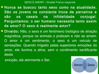  Nunca se buscou tanto sexo como na atualidade.
São os jovens na constante troca de parceiros e
são os casais na infidelidade conjugal.
Perguntamos: o ser humano necessita tanto assim
de amor? O sexo é realmente amor?
 Divaldo: Não, o sexo é um fenômeno biológico de atração
magnética, porque os animais o praticam e não se amam.
O amor é um sentimento, o sexo é um veículo de
sensações. Quando irrigado pelas superiores emoções do
amor, ele ilumina a alma, sem o condimento santificante
desta
emoção, ele atormenta o Ser.
SEXO É AMOR? - Divaldo Franco responde
 