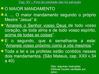  O MAIOR MANDAMENTO
 4. ... O maior mandamento segundo o próprio
Mestre “Jesus” é:
 “Amareis o Senhor vosso Deus de todo vosso
coração, de toda alma e de todo vosso espírito,
acima de todas as coisas”.
 E o segundo, que é semelhante a este:
“Amareis vosso próximo como a vós mesmos.”
 Toda a lei e os profetas estão contidos nesses
dois mandamentos. (São Mateus, cap. XXII v.34
a 40)
Cap. XV – Fora da caridade não há salvaçãoCap. XV – Fora da caridade não há salvação
Obs: algumas traduções
bíblicas trocam caridade por
amor.
 